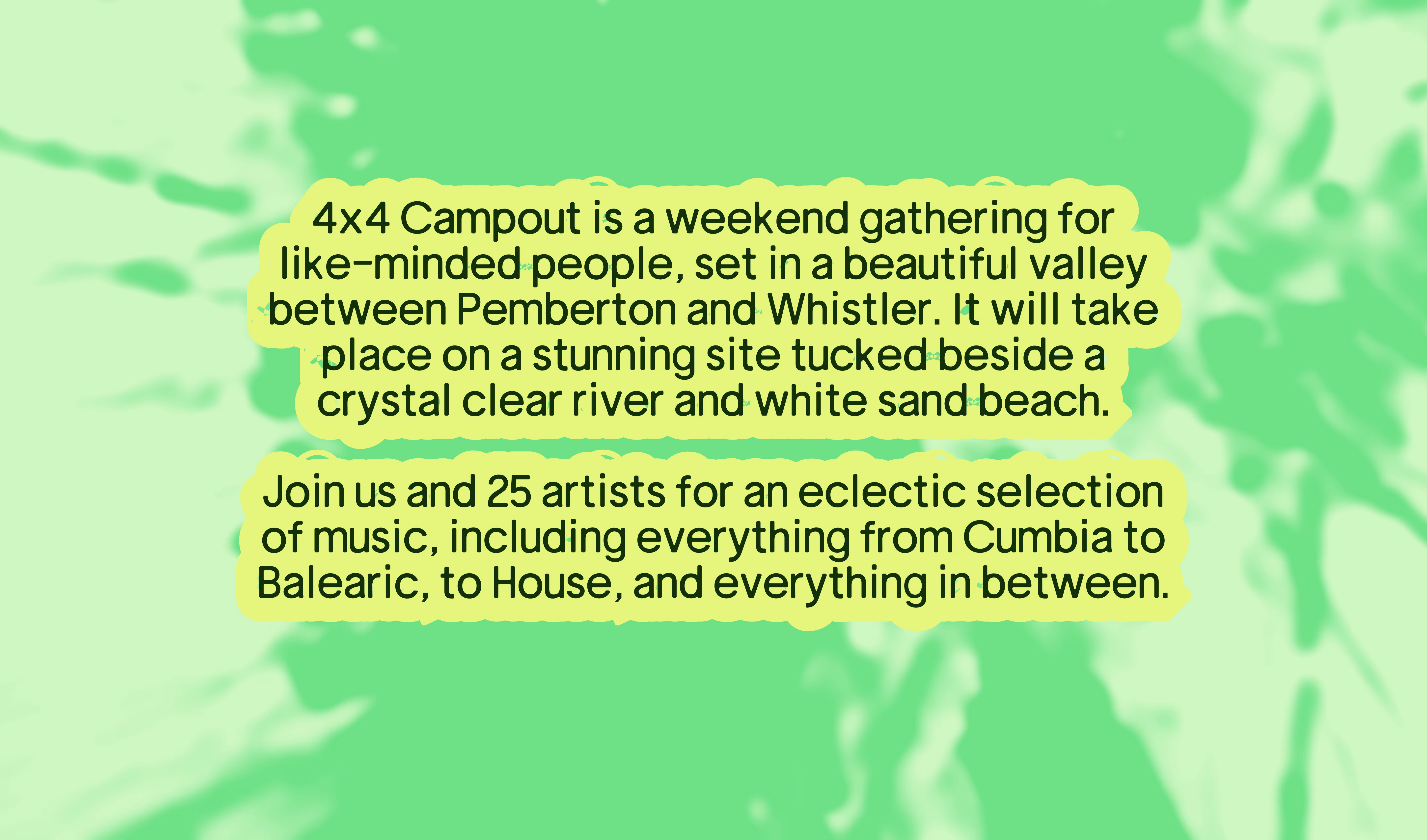 4x4 Campout is a weekend gathering for like-minded people, set in a beautiful valley between Pemberton and Whistler. It will take place on a stunning site tucked beside a crystal clear river and white sand beach. Join us and 25 artists for an eclectic selection of music, including everything from Cumbia to Balearic, to House, and everything in between.
